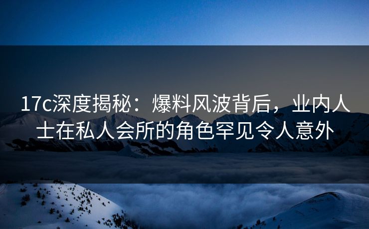 17c深度揭秘：爆料风波背后，业内人士在私人会所的角色罕见令人意外