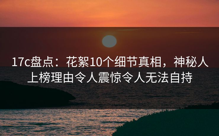 17c盘点：花絮10个细节真相，神秘人上榜理由令人震惊令人无法自持