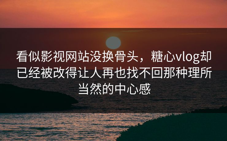 看似影视网站没换骨头，糖心vlog却已经被改得让人再也找不回那种理所当然的中心感