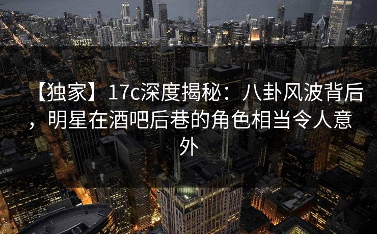 【独家】17c深度揭秘：八卦风波背后，明星在酒吧后巷的角色相当令人意外