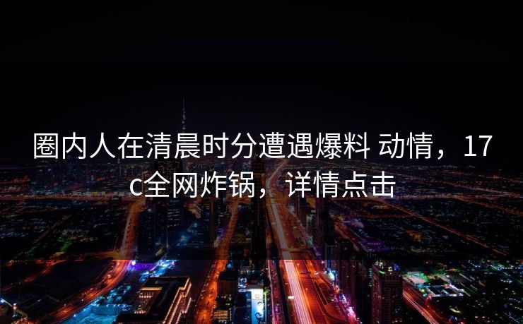 圈内人在清晨时分遭遇爆料 动情，17c全网炸锅，详情点击