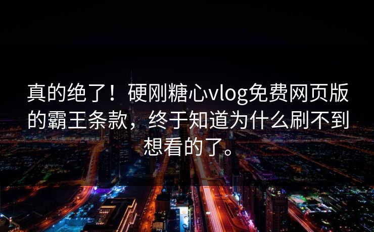 真的绝了！硬刚糖心vlog免费网页版的霸王条款，终于知道为什么刷不到想看的了。