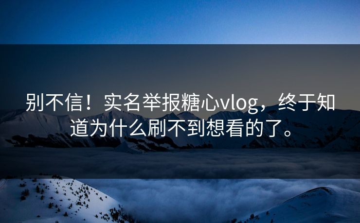 别不信！实名举报糖心vlog，终于知道为什么刷不到想看的了。