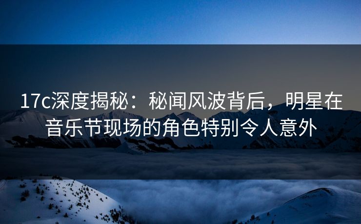 17c深度揭秘：秘闻风波背后，明星在音乐节现场的角色特别令人意外