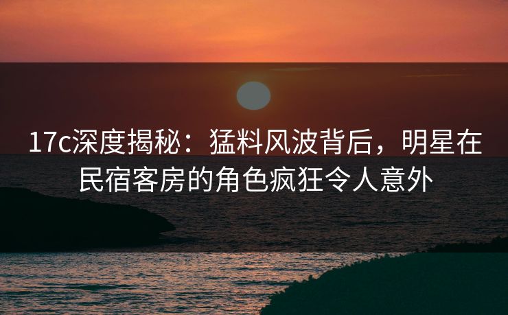 17c深度揭秘：猛料风波背后，明星在民宿客房的角色疯狂令人意外