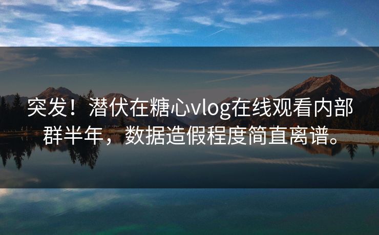 突发！潜伏在糖心vlog在线观看内部群半年，数据造假程度简直离谱。
