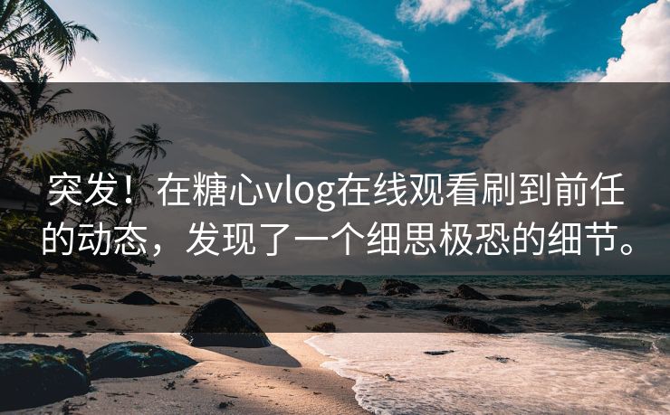 突发！在糖心vlog在线观看刷到前任的动态，发现了一个细思极恐的细节。