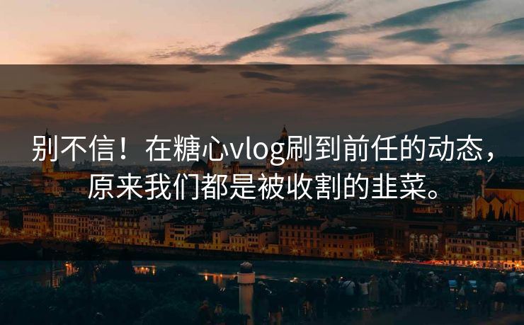 别不信！在糖心vlog刷到前任的动态，原来我们都是被收割的韭菜。