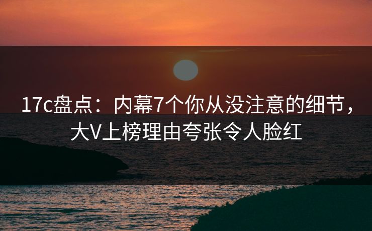17c盘点：内幕7个你从没注意的细节，大V上榜理由夸张令人脸红