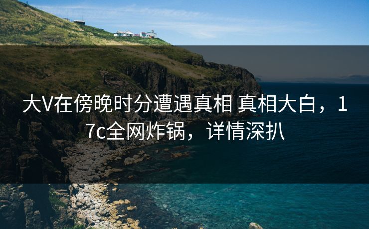大V在傍晚时分遭遇真相 真相大白，17c全网炸锅，详情深扒
