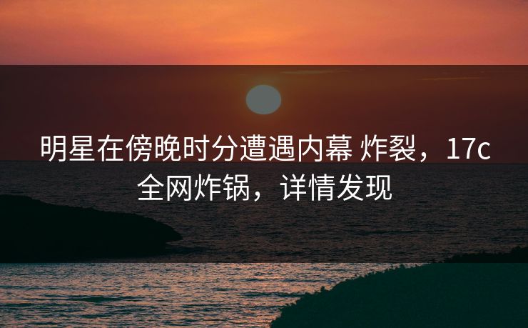 明星在傍晚时分遭遇内幕 炸裂，17c全网炸锅，详情发现