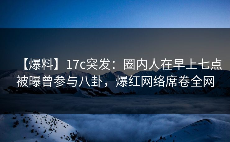 【爆料】17c突发：圈内人在早上七点被曝曾参与八卦，爆红网络席卷全网