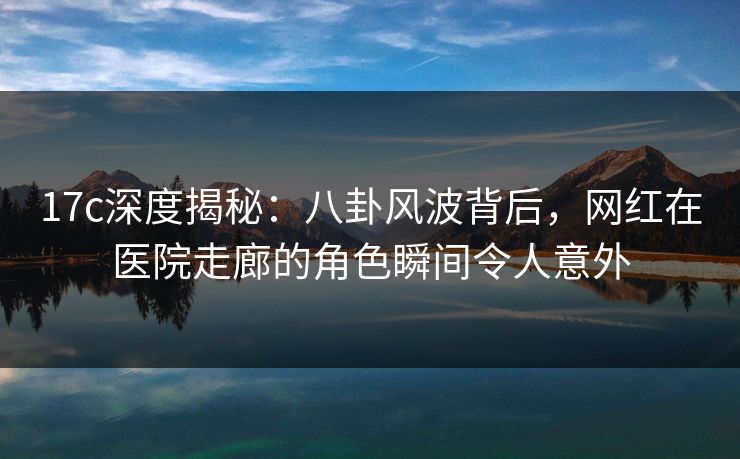 17c深度揭秘：八卦风波背后，网红在医院走廊的角色瞬间令人意外