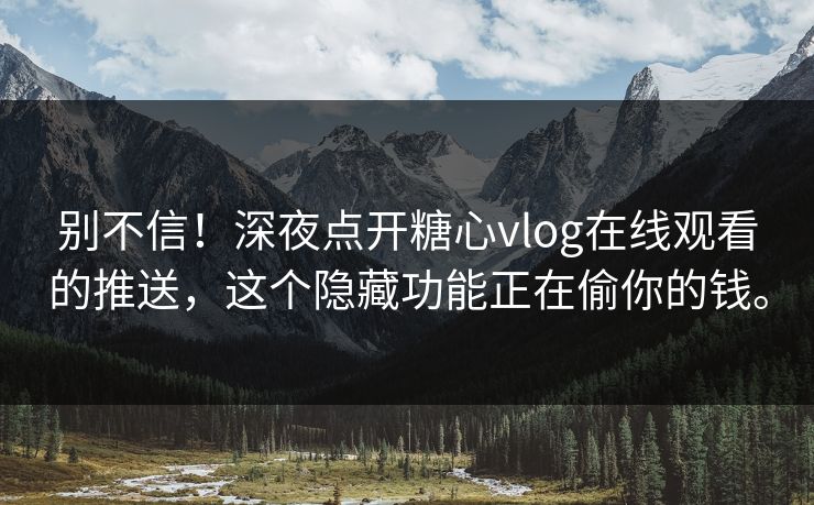 别不信！深夜点开糖心vlog在线观看的推送，这个隐藏功能正在偷你的钱。