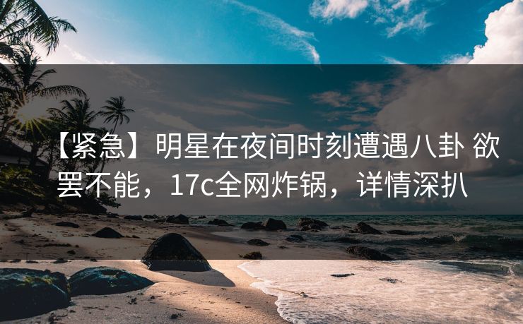 【紧急】明星在夜间时刻遭遇八卦 欲罢不能，17c全网炸锅，详情深扒