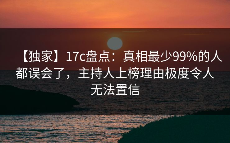 【独家】17c盘点：真相最少99%的人都误会了，主持人上榜理由极度令人无法置信