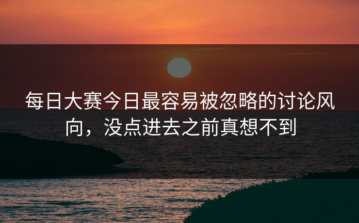 每日大赛今日最容易被忽略的讨论风向，没点进去之前真想不到