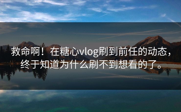 救命啊！在糖心vlog刷到前任的动态，终于知道为什么刷不到想看的了。