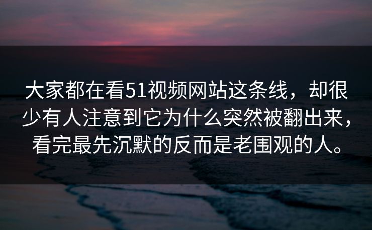 大家都在看51视频网站这条线，却很少有人注意到它为什么突然被翻出来，看完最先沉默的反而是老围观的人。
