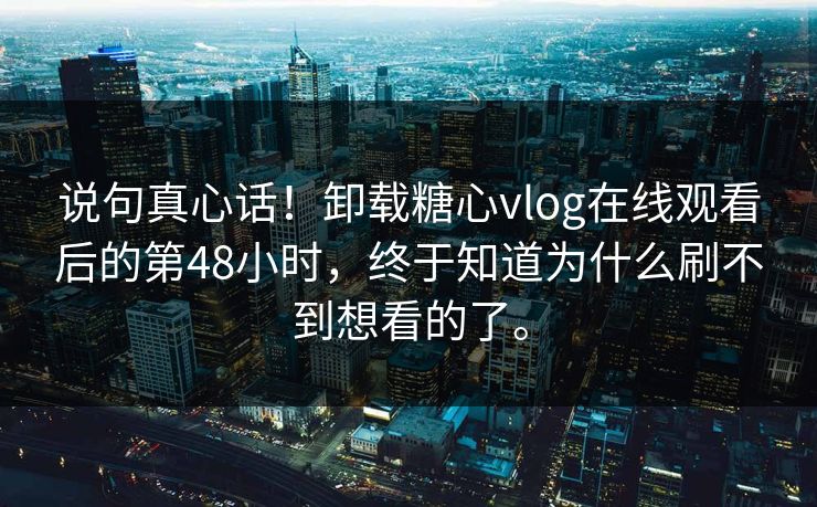 说句真心话！卸载糖心vlog在线观看后的第48小时，终于知道为什么刷不到想看的了。