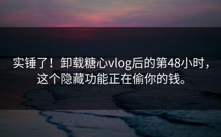 实锤了！卸载糖心vlog后的第48小时，这个隐藏功能正在偷你的钱。