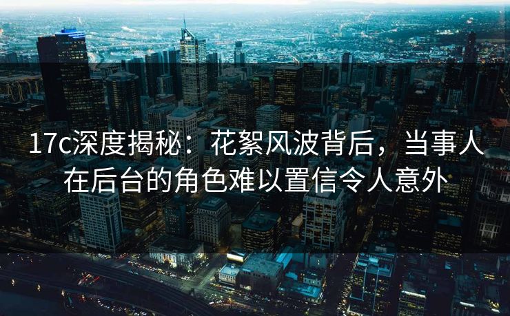 17c深度揭秘：花絮风波背后，当事人在后台的角色难以置信令人意外