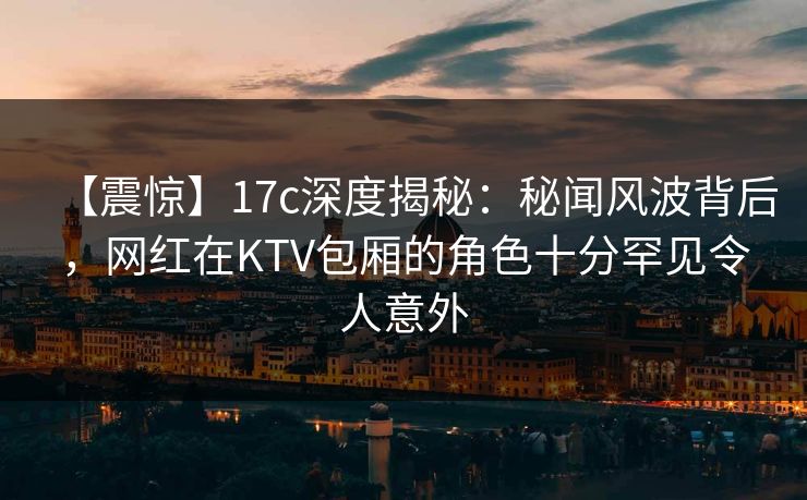 【震惊】17c深度揭秘：秘闻风波背后，网红在KTV包厢的角色十分罕见令人意外