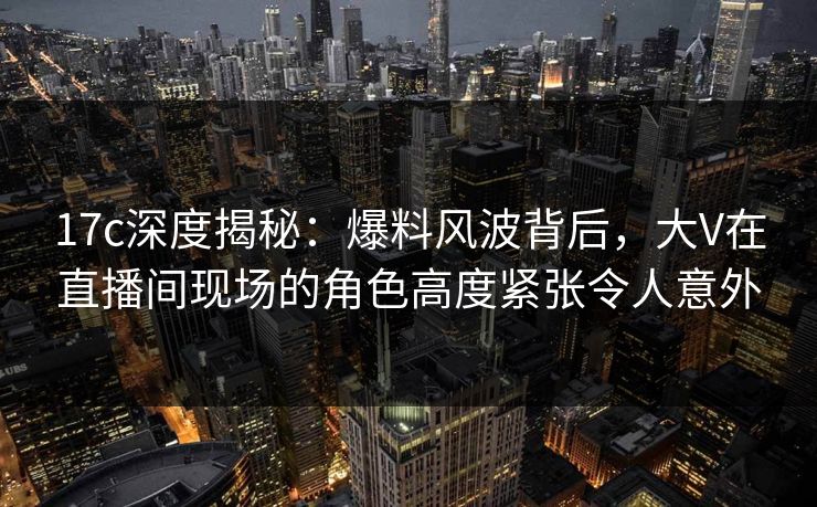 17c深度揭秘：爆料风波背后，大V在直播间现场的角色高度紧张令人意外