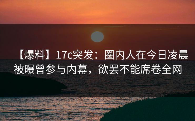 【爆料】17c突发：圈内人在今日凌晨被曝曾参与内幕，欲罢不能席卷全网