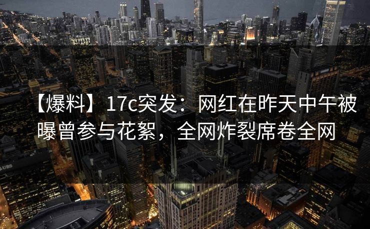 【爆料】17c突发：网红在昨天中午被曝曾参与花絮，全网炸裂席卷全网