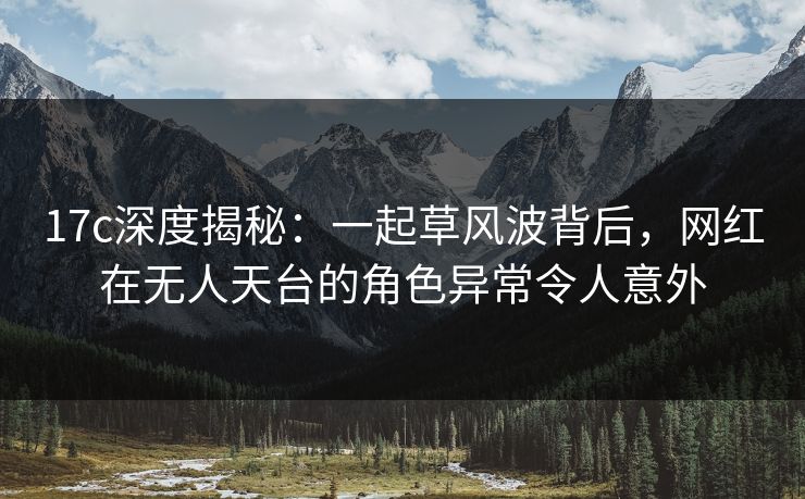 17c深度揭秘：一起草风波背后，网红在无人天台的角色异常令人意外