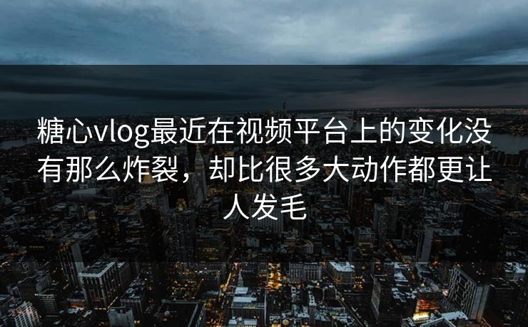 糖心vlog最近在视频平台上的变化没有那么炸裂，却比很多大动作都更让人发毛