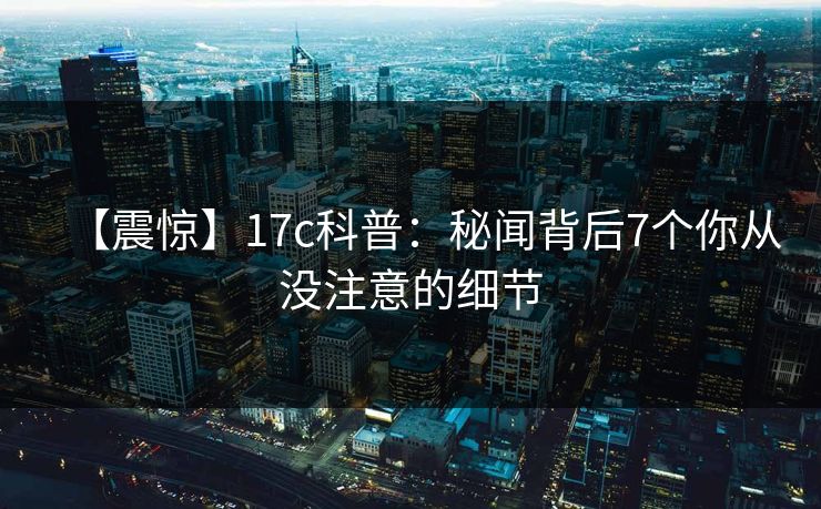 【震惊】17c科普：秘闻背后7个你从没注意的细节