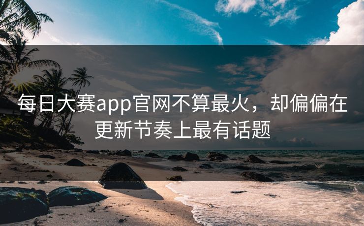 每日大赛app官网不算最火，却偏偏在更新节奏上最有话题