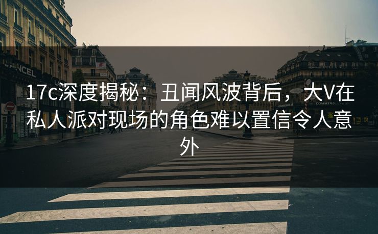 17c深度揭秘：丑闻风波背后，大V在私人派对现场的角色难以置信令人意外