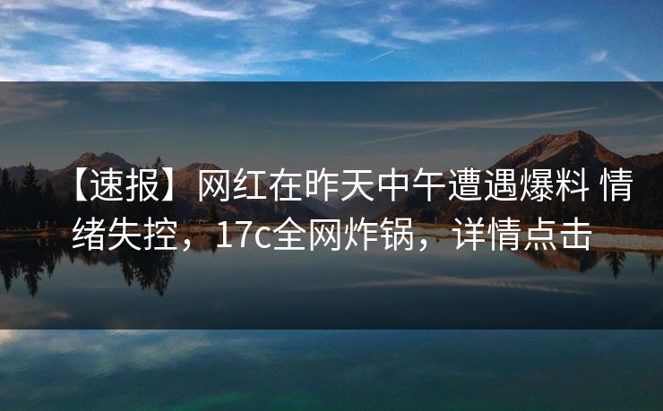【速报】网红在昨天中午遭遇爆料 情绪失控，17c全网炸锅，详情点击