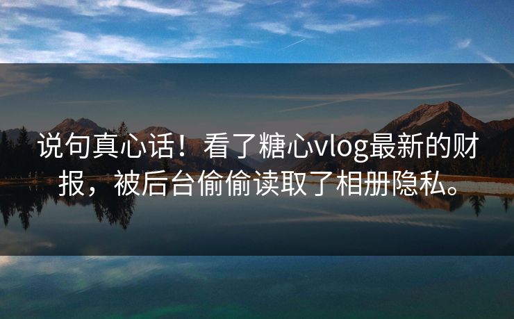 说句真心话！看了糖心vlog最新的财报，被后台偷偷读取了相册隐私。