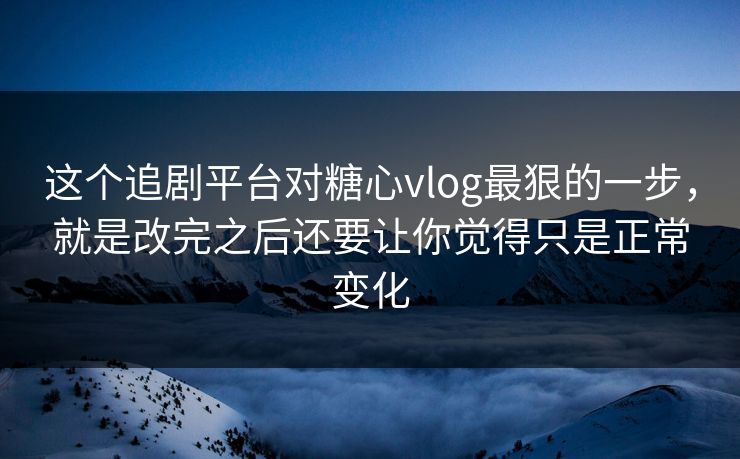 这个追剧平台对糖心vlog最狠的一步，就是改完之后还要让你觉得只是正常变化