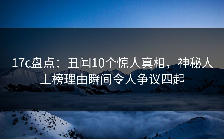 17c盘点：丑闻10个惊人真相，神秘人上榜理由瞬间令人争议四起