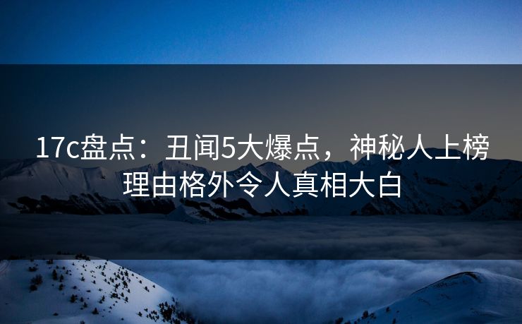 17c盘点：丑闻5大爆点，神秘人上榜理由格外令人真相大白