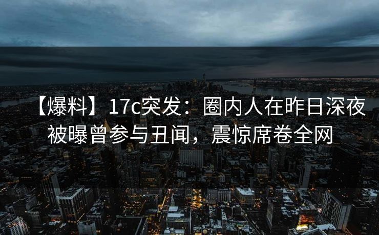 【爆料】17c突发：圈内人在昨日深夜被曝曾参与丑闻，震惊席卷全网