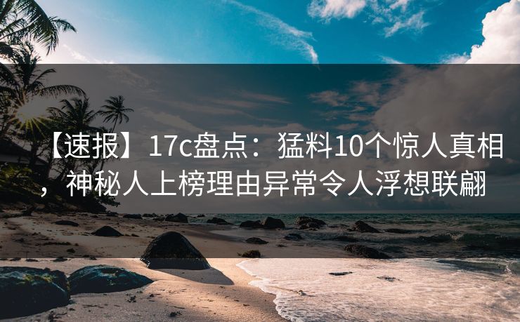 【速报】17c盘点：猛料10个惊人真相，神秘人上榜理由异常令人浮想联翩