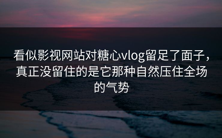 看似影视网站对糖心vlog留足了面子，真正没留住的是它那种自然压住全场的气势