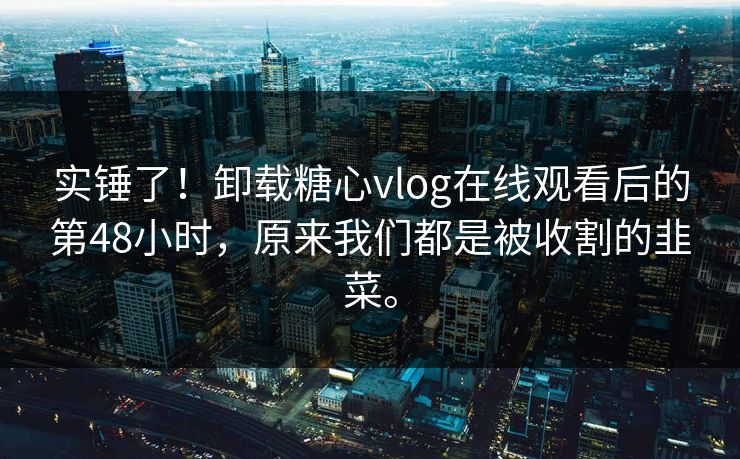 实锤了！卸载糖心vlog在线观看后的第48小时，原来我们都是被收割的韭菜。