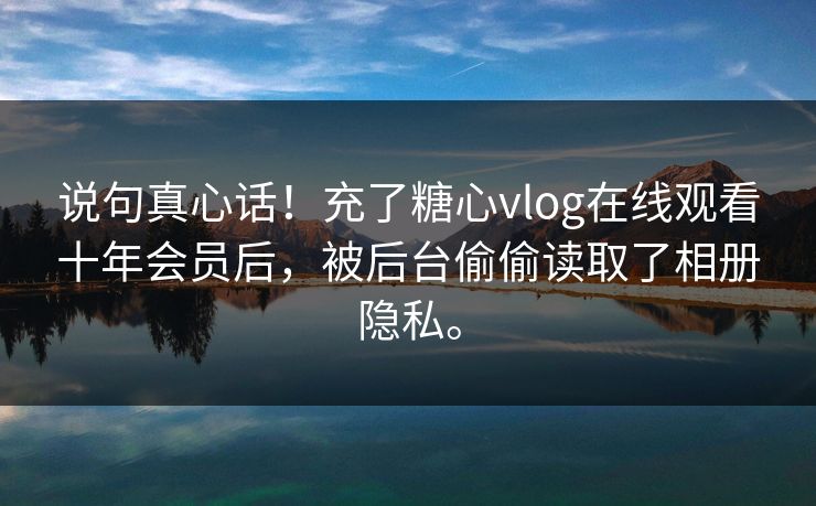 说句真心话！充了糖心vlog在线观看十年会员后，被后台偷偷读取了相册隐私。