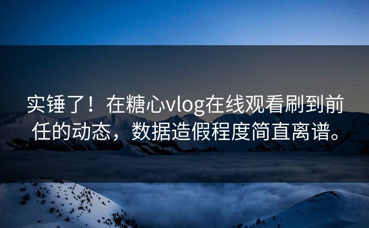 实锤了！在糖心vlog在线观看刷到前任的动态，数据造假程度简直离谱。