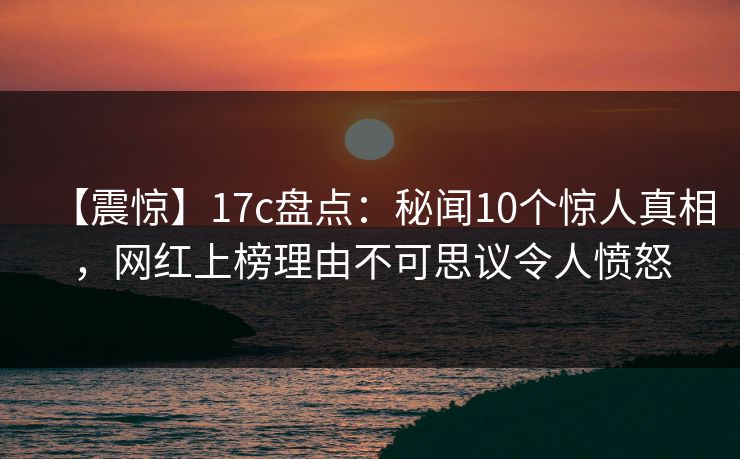 【震惊】17c盘点：秘闻10个惊人真相，网红上榜理由不可思议令人愤怒