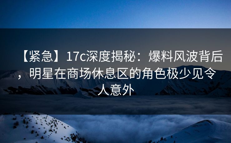 【紧急】17c深度揭秘：爆料风波背后，明星在商场休息区的角色极少见令人意外