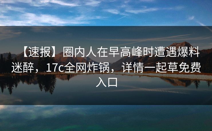 【速报】圈内人在早高峰时遭遇爆料 迷醉，17c全网炸锅，详情一起草免费入口