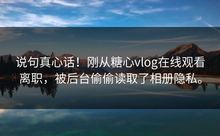 说句真心话！刚从糖心vlog在线观看离职，被后台偷偷读取了相册隐私。